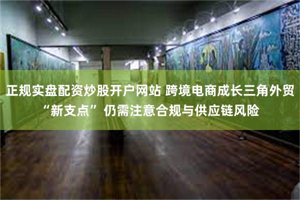 正规实盘配资炒股开户网站 跨境电商成长三角外贸“新支点” 仍需注意合规与供应链风险