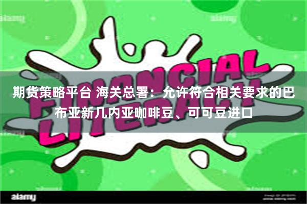 期货策略平台 海关总署：允许符合相关要求的巴布亚新几内亚咖啡豆、可可豆进口