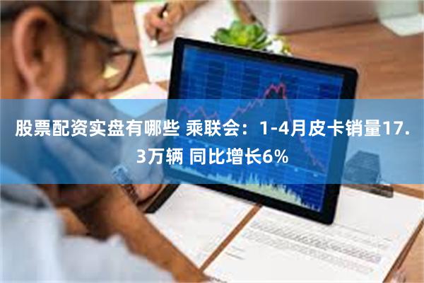 股票配资实盘有哪些 乘联会：1-4月皮卡销量17.3万辆 同比增长6%