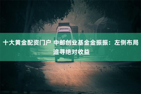 十大黄金配资门户 中邮创业基金金振振：左侧布局 追寻绝对收益