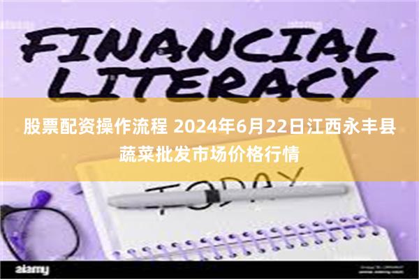 股票配资操作流程 2024年6月22日江西永丰县蔬菜批发市场价格行情