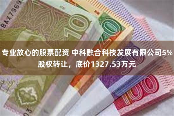 专业放心的股票配资 中科融合科技发展有限公司5%股权转让，底价1327.53万元