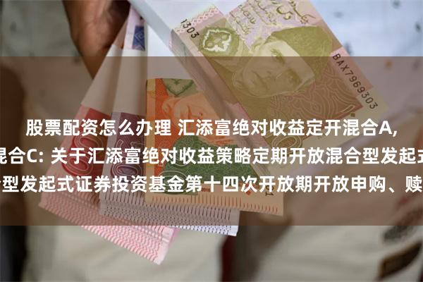 股票配资怎么办理 汇添富绝对收益定开混合A,汇添富绝对收益定开混合C: 关于汇添富绝对收益策略定期开放混合型发起式证券投资基金第十四次开放期开放申购、赎回和转换业务的公告