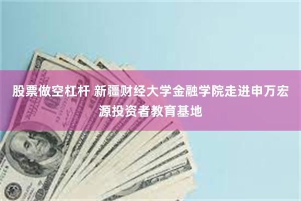 股票做空杠杆 新疆财经大学金融学院走进申万宏源投资者教育基地