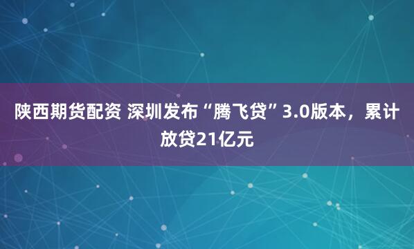 陕西期货配资 深圳发布“腾飞贷”3.0版本，累计放贷21亿元