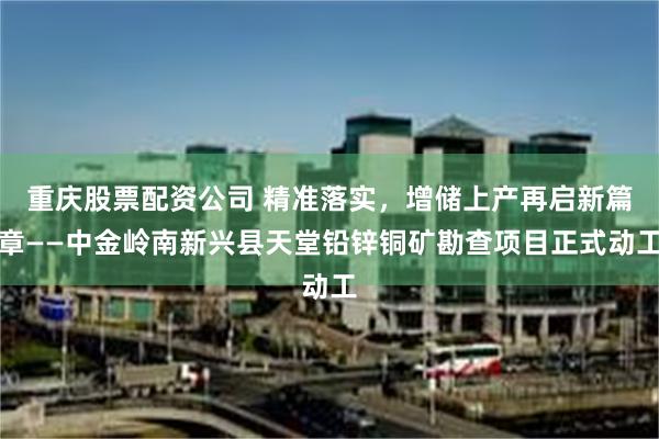 重庆股票配资公司 精准落实，增储上产再启新篇章——中金岭南新兴县天堂铅锌铜矿勘查项目正式动工