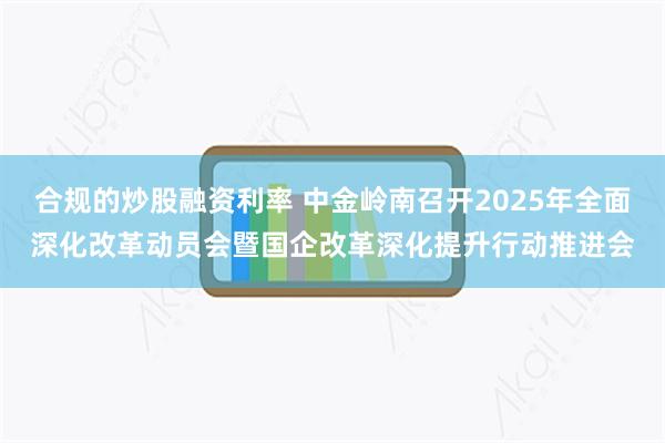 合规的炒股融资利率 中金岭南召开2025年全面深化改革动员会暨国企改革深化提升行动推进会