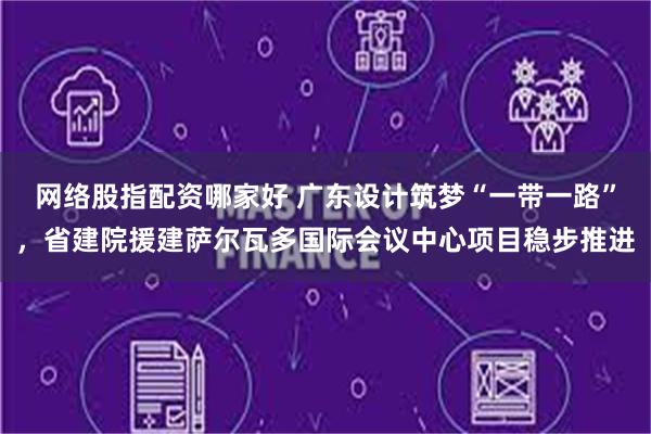 网络股指配资哪家好 广东设计筑梦“一带一路”，省建院援建萨尔瓦多国际会议中心项目稳步推进