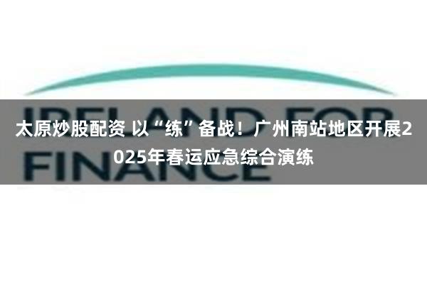 太原炒股配资 以“练”备战！广州南站地区开展2025年春运应急综合演练