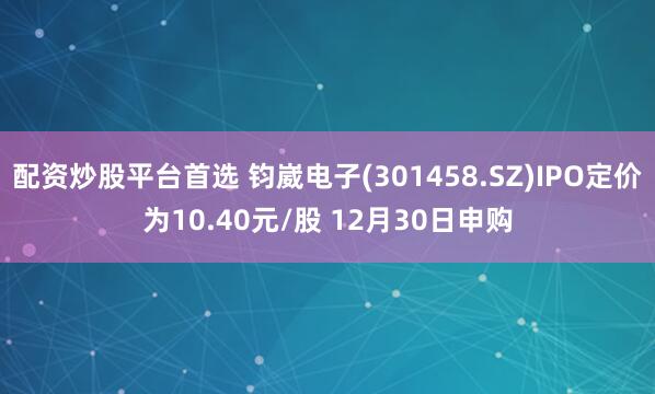 配资炒股平台首选 钧崴电子(301458.SZ)IPO定价为10.40元/股 12月30日申购