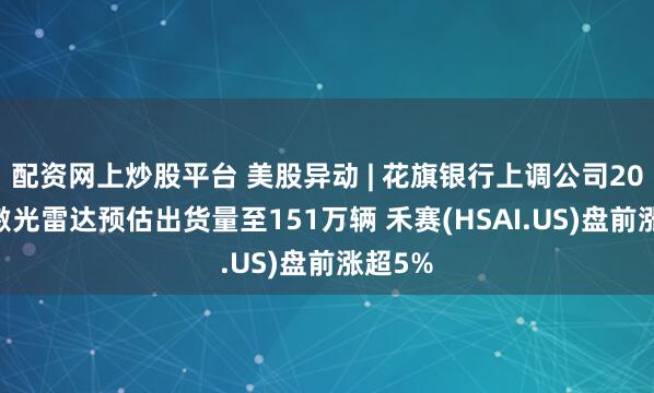 配资网上炒股平台 美股异动 | 花旗银行上调公司2025年激光雷达预估出货量至151万辆 禾赛(HSAI.US)盘前涨超5%