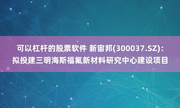 可以杠杆的股票软件 新宙邦(300037.SZ)：拟投建三明海斯福氟新材料研究中心建设项目