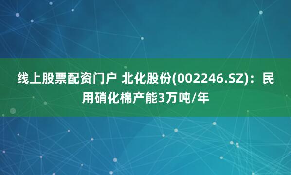 线上股票配资门户 北化股份(002246.SZ)：民用硝化棉产能3万吨/年