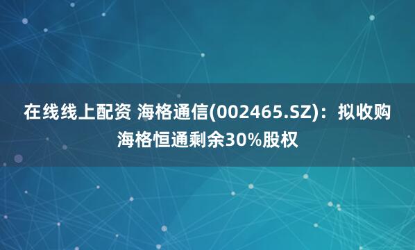 在线线上配资 海格通信(002465.SZ)：拟收购海格恒通剩余30%股权