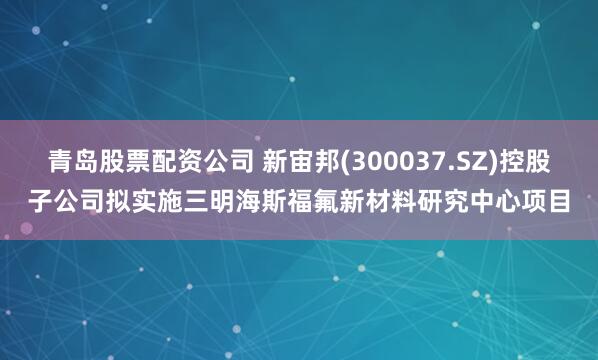 青岛股票配资公司 新宙邦(300037.SZ)控股子公司拟实施三明海斯福氟新材料研究中心项目