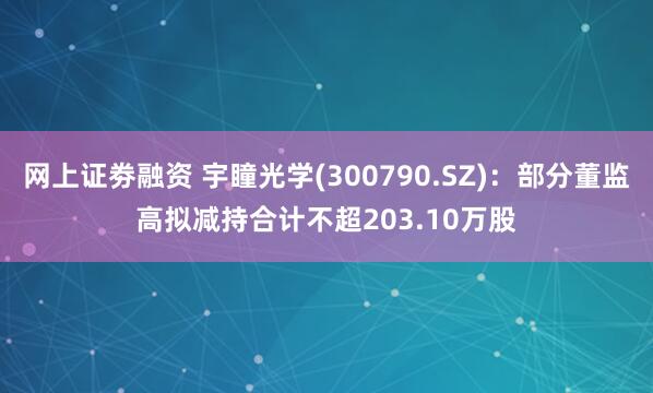 网上证劵融资 宇瞳光学(300790.SZ)：部分董监高拟减持合计不超203.10万股