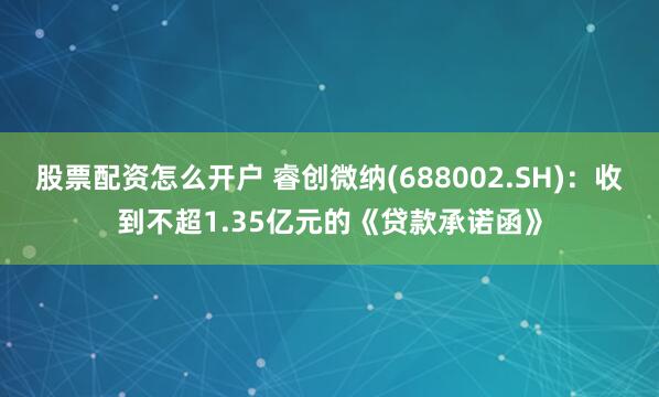 股票配资怎么开户 睿创微纳(688002.SH)：收到不超1.35亿元的《贷款承诺函》