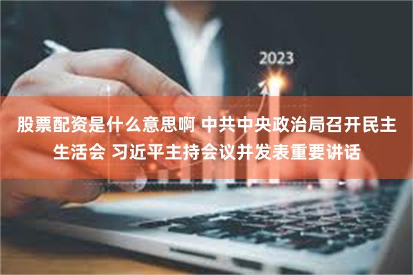 股票配资是什么意思啊 中共中央政治局召开民主生活会 习近平主持会议并发表重要讲话