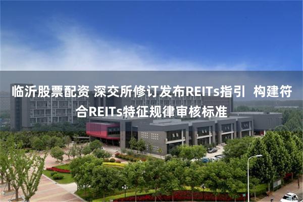 临沂股票配资 深交所修订发布REITs指引  构建符合REITs特征规律审核标准