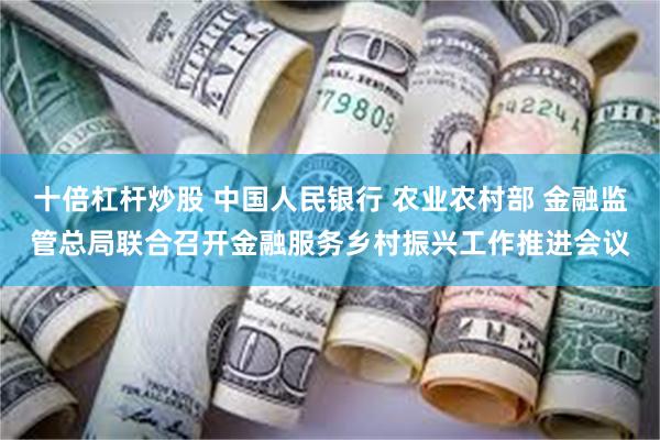 十倍杠杆炒股 中国人民银行 农业农村部 金融监管总局联合召开金融服务乡村振兴工作推进会议