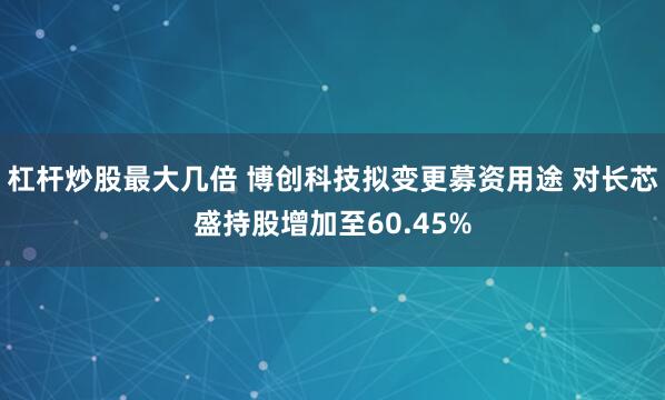 杠杆炒股最大几倍 博创科技拟变更募资用途 对长芯盛持股增加至60.45%