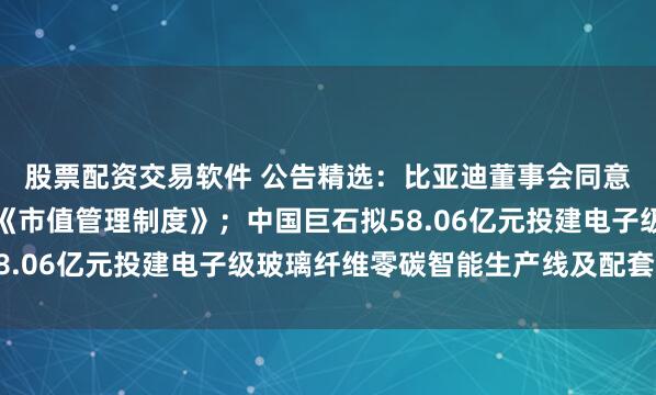 股票配资交易软件 公告精选：比亚迪董事会同意授权公司管理层制定《市值管理制度》；中国巨石拟58.06亿元投建电子级玻璃纤维零碳智能生产线及配套项目