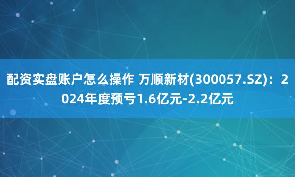 配资实盘账户怎么操作 万顺新材(300057.SZ)：2024年度预亏1.6亿元-2.2亿元