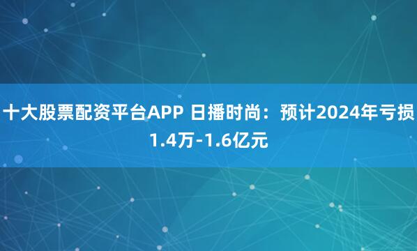 十大股票配资平台APP 日播时尚：预计2024年亏损1.4万-1.6亿元