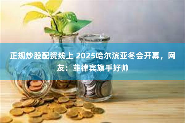 正规炒股配资线上 2025哈尔滨亚冬会开幕，网友：菲律宾旗手好帅