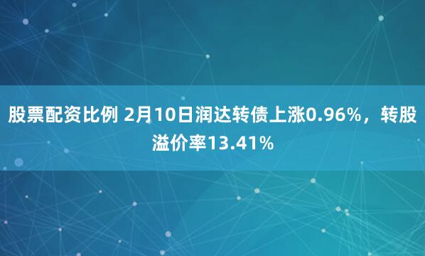 股票配资比例 2月10日润达转债上涨0.96%，转股溢价率13.41%