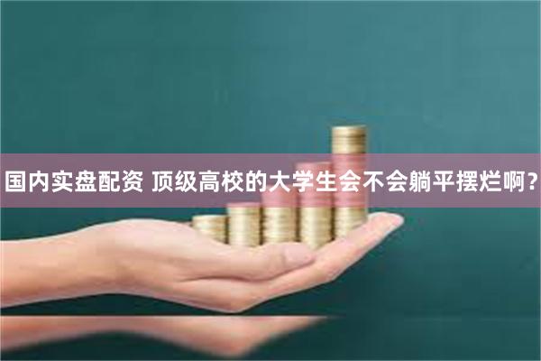 国内实盘配资 顶级高校的大学生会不会躺平摆烂啊？