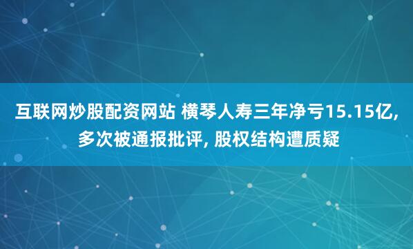 互联网炒股配资网站 横琴人寿三年净亏15.15亿, 多次被通报批评, 股权结构遭质疑