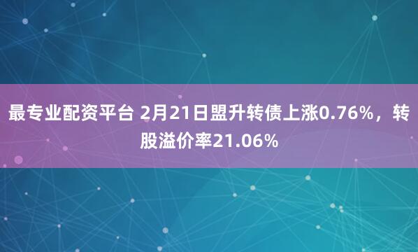 最专业配资平台 2月21日盟升转债上涨0.76%，转股溢价率21.06%