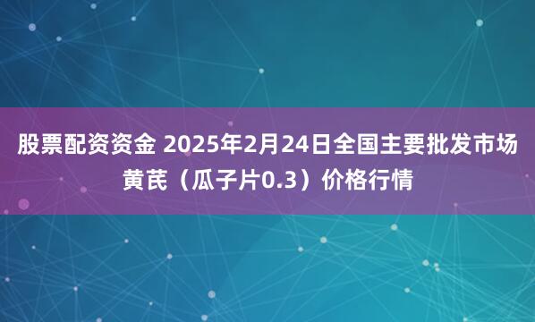 股票配资资金 2025年2月24日全国主要批发市场黄芪（瓜子片0.3）价格行情