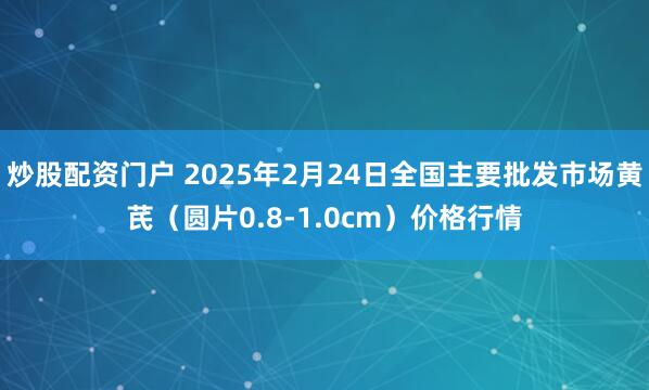 炒股配资门户 2025年2月24日全国主要批发市场黄芪（圆片0.8-1.0cm）价格行情