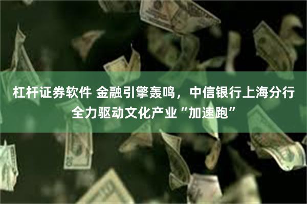 杠杆证券软件 金融引擎轰鸣，中信银行上海分行全力驱动文化产业“加速跑”