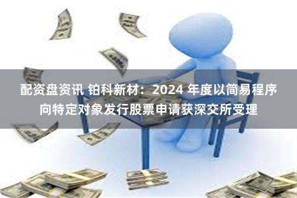 配资盘资讯 铂科新材：2024 年度以简易程序向特定对象发行股票申请获深交所受理