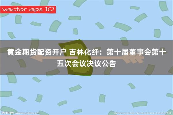 黄金期货配资开户 吉林化纤：第十届董事会第十五次会议决议公告